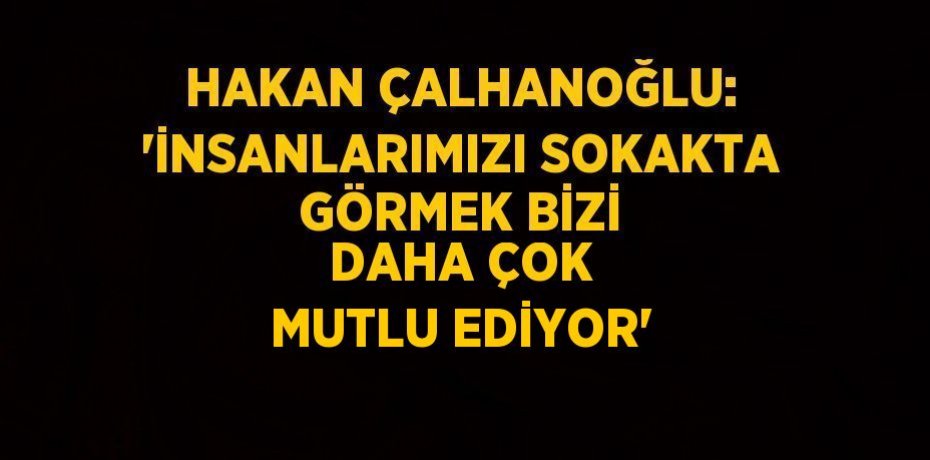 HAKAN ÇALHANOĞLU: 'İNSANLARIMIZI SOKAKTA GÖRMEK BİZİ DAHA ÇOK MUTLU EDİYOR'