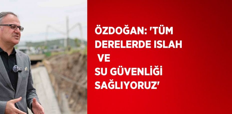 ÖZDOĞAN: 'TÜM DERELERDE ISLAH  VE SU GÜVENLİĞİ SAĞLIYORUZ'