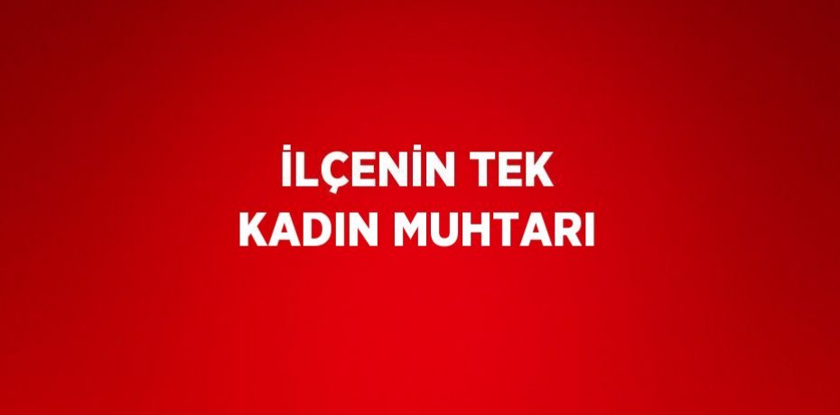 İLÇENİN TEK KADIN MUHTARI
