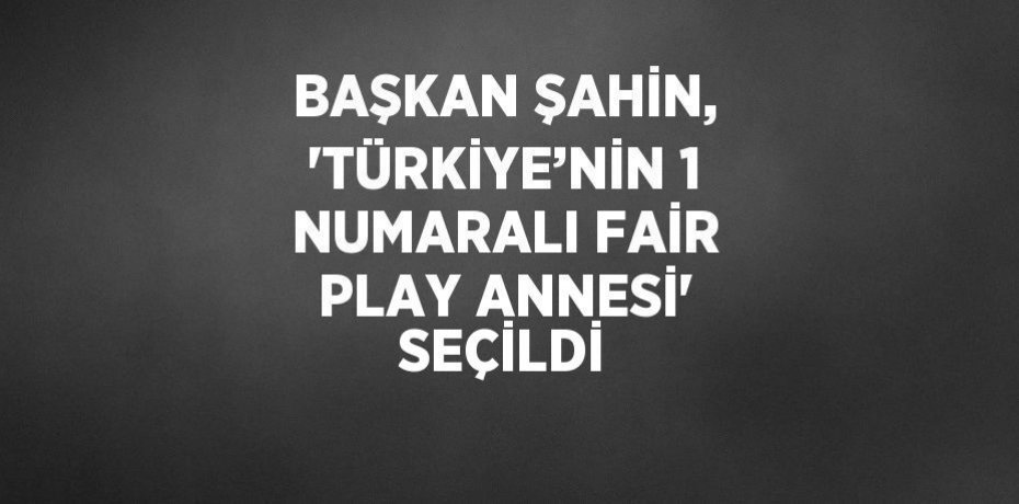 BAŞKAN ŞAHİN, 'TÜRKİYE’NİN 1 NUMARALI FAİR PLAY ANNESİ' SEÇİLDİ