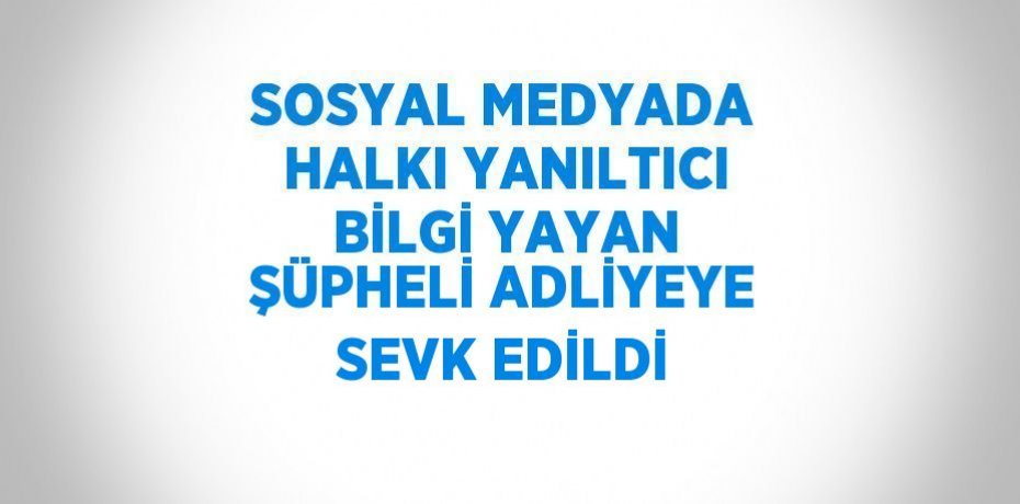 SOSYAL MEDYADA HALKI YANILTICI BİLGİ YAYAN ŞÜPHELİ ADLİYEYE SEVK EDİLDİ