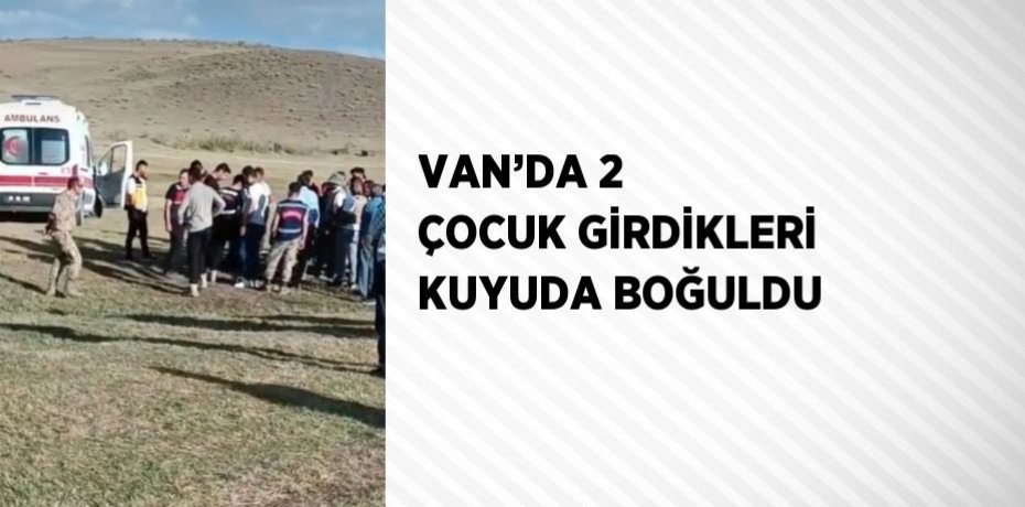 VAN’DA 2 ÇOCUK GİRDİKLERİ KUYUDA BOĞULDU
