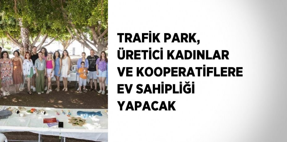 TRAFİK PARK, ÜRETİCİ KADINLAR VE KOOPERATİFLERE EV SAHİPLİĞİ YAPACAK