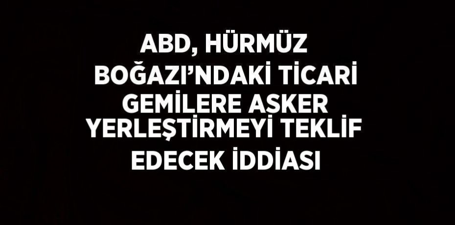 ABD, HÜRMÜZ BOĞAZI’NDAKİ TİCARİ GEMİLERE ASKER YERLEŞTİRMEYİ TEKLİF EDECEK İDDİASI