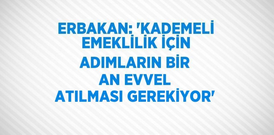 ERBAKAN: 'KADEMELİ EMEKLİLİK İÇİN ADIMLARIN BİR AN EVVEL ATILMASI GEREKİYOR'