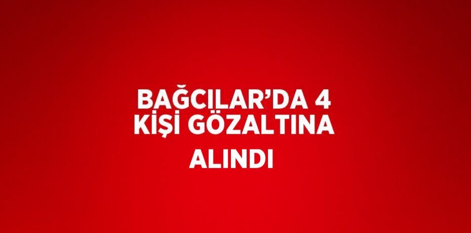 BAĞCILAR’DA 4 KİŞİ GÖZALTINA ALINDI