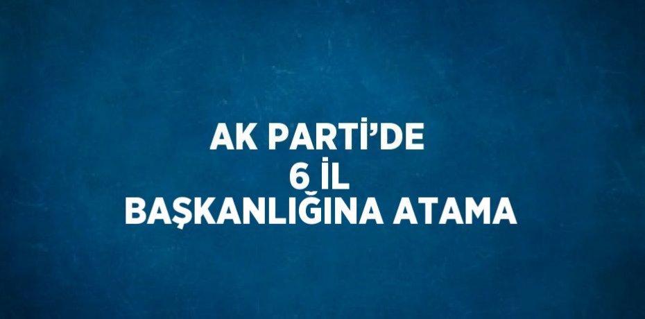 AK PARTİ’DE 6 İL BAŞKANLIĞINA ATAMA