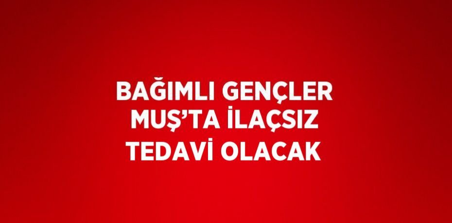 BAĞIMLI GENÇLER MUŞ’TA İLAÇSIZ TEDAVİ OLACAK