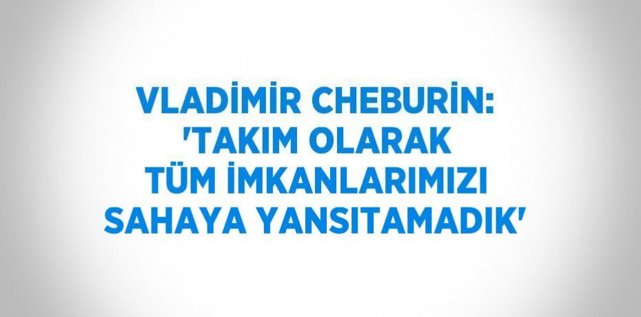 VLADİMİR CHEBURİN: 'TAKIM OLARAK TÜM İMKANLARIMIZI SAHAYA YANSITAMADIK'