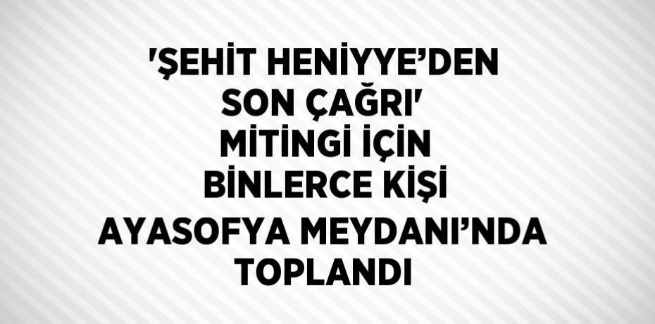 'ŞEHİT HENİYYE’DEN SON ÇAĞRI' MİTİNGİ İÇİN BİNLERCE KİŞİ AYASOFYA MEYDANI’NDA TOPLANDI