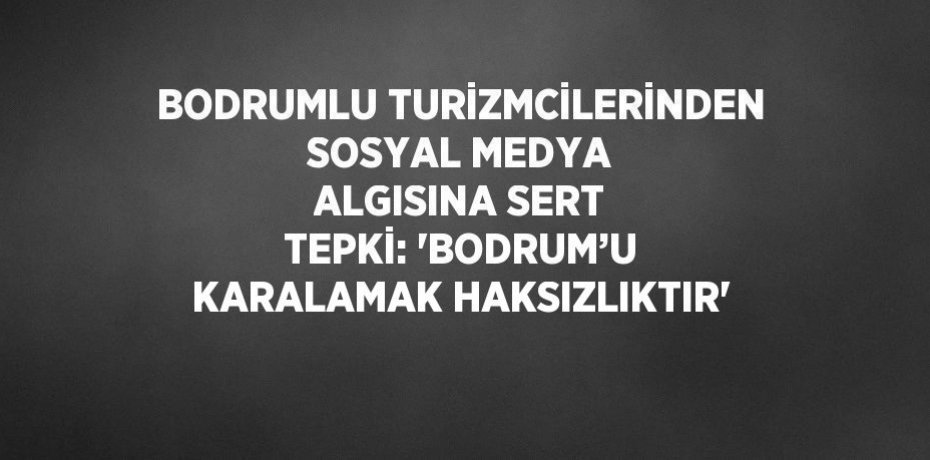 BODRUMLU TURİZMCİLERİNDEN SOSYAL MEDYA ALGISINA SERT TEPKİ: 'BODRUM’U KARALAMAK HAKSIZLIKTIR'