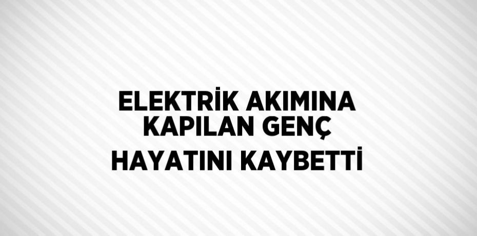 ELEKTRİK AKIMINA KAPILAN GENÇ HAYATINI KAYBETTİ