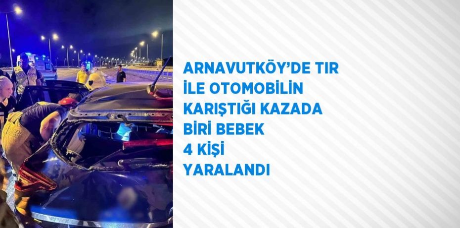 ARNAVUTKÖY’DE TIR İLE OTOMOBİLİN KARIŞTIĞI KAZADA BİRİ BEBEK 4 KİŞİ YARALANDI