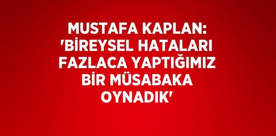 MUSTAFA KAPLAN: 'BİREYSEL HATALARI FAZLACA YAPTIĞIMIZ BİR MÜSABAKA OYNADIK'