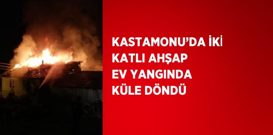 KASTAMONU’DA İKİ KATLI AHŞAP EV YANGINDA KÜLE DÖNDÜ
