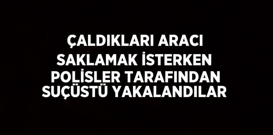 ÇALDIKLARI ARACI SAKLAMAK İSTERKEN POLİSLER TARAFINDAN SUÇÜSTÜ YAKALANDILAR