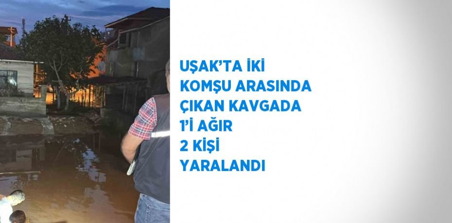 UŞAK’TA İKİ KOMŞU ARASINDA ÇIKAN KAVGADA 1’İ AĞIR 2 KİŞİ YARALANDI