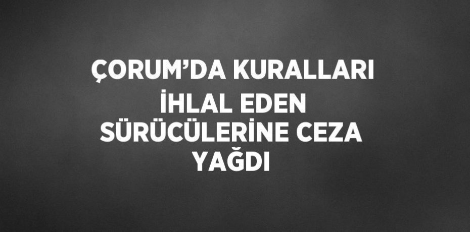 ÇORUM’DA KURALLARI İHLAL EDEN SÜRÜCÜLERİNE CEZA YAĞDI