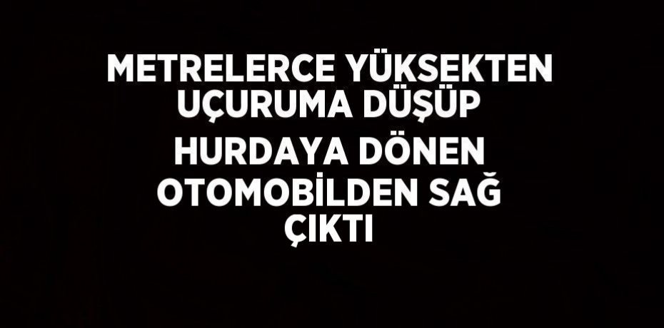 METRELERCE YÜKSEKTEN UÇURUMA DÜŞÜP HURDAYA DÖNEN OTOMOBİLDEN SAĞ ÇIKTI