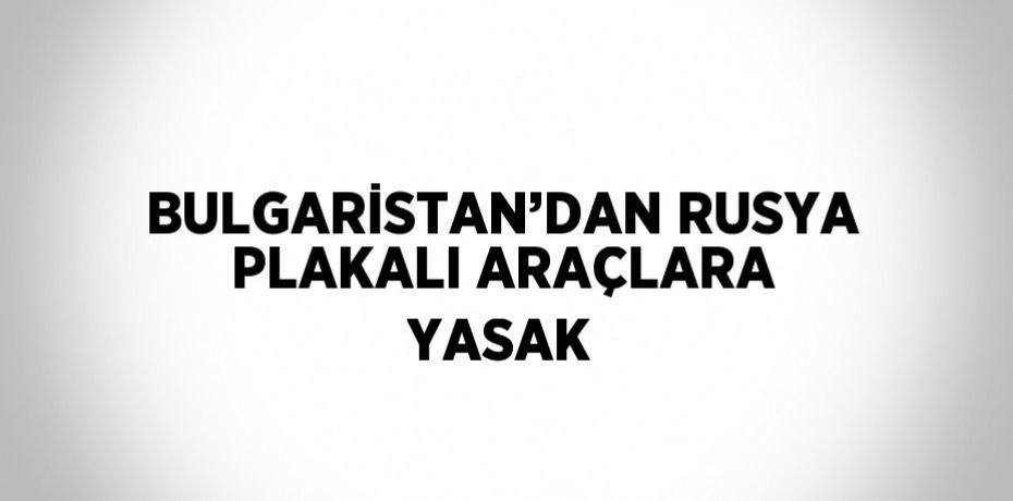 BULGARİSTAN’DAN RUSYA PLAKALI ARAÇLARA YASAK