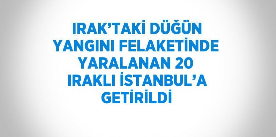 IRAK’TAKİ DÜĞÜN YANGINI FELAKETİNDE YARALANAN 20 IRAKLI İSTANBUL’A GETİRİLDİ