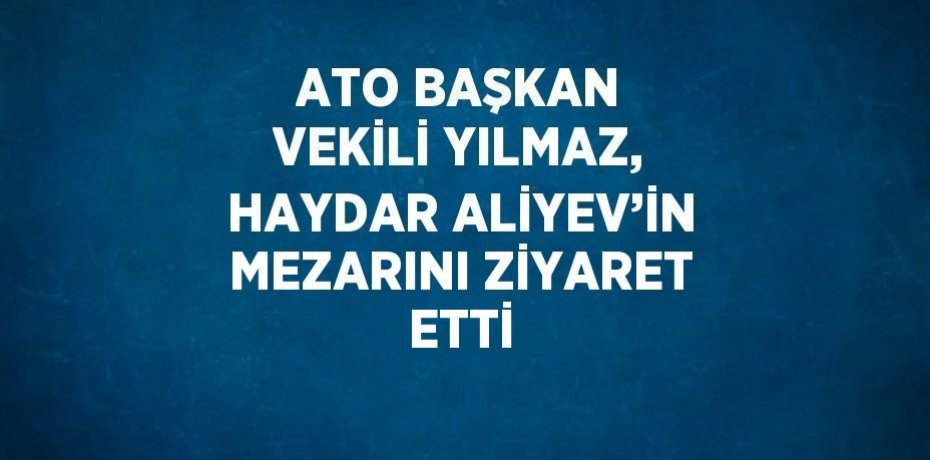 ATO BAŞKAN VEKİLİ YILMAZ, HAYDAR ALİYEV’İN MEZARINI ZİYARET ETTİ