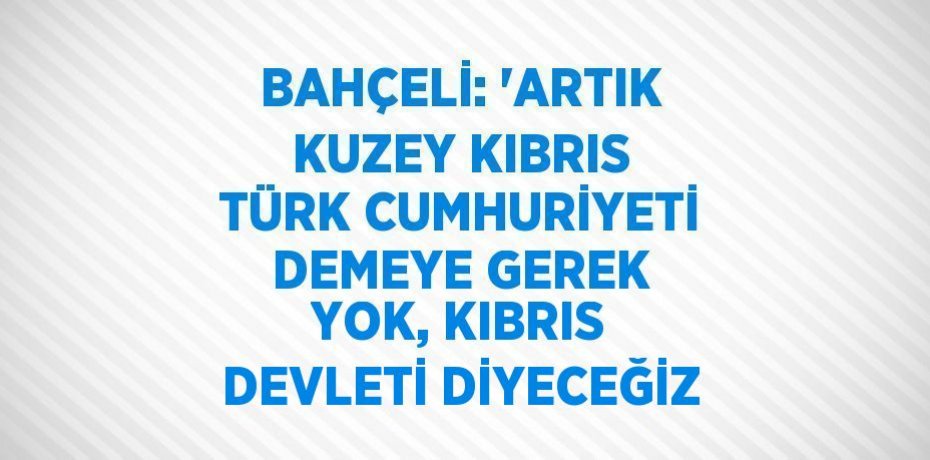 BAHÇELİ: 'ARTIK KUZEY KIBRIS TÜRK CUMHURİYETİ DEMEYE GEREK YOK, KIBRIS DEVLETİ DİYECEĞİZ