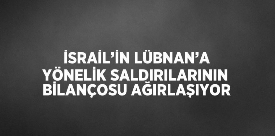 İSRAİL’İN LÜBNAN’A YÖNELİK SALDIRILARININ BİLANÇOSU AĞIRLAŞIYOR