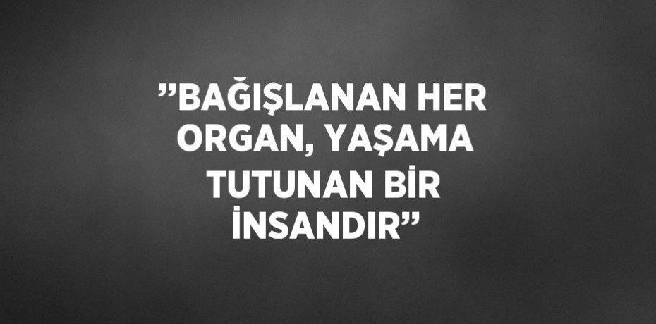 ’’BAĞIŞLANAN HER ORGAN, YAŞAMA TUTUNAN BİR İNSANDIR’’