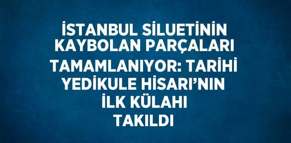 İSTANBUL SİLUETİNİN KAYBOLAN PARÇALARI TAMAMLANIYOR: TARİHİ YEDİKULE HİSARI’NIN İLK KÜLAHI TAKILDI