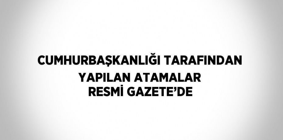 CUMHURBAŞKANLIĞI TARAFINDAN YAPILAN ATAMALAR RESMİ GAZETE’DE