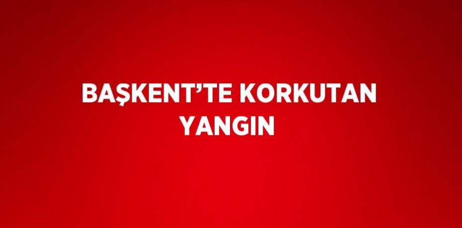 BAŞKENT’TE KORKUTAN YANGIN