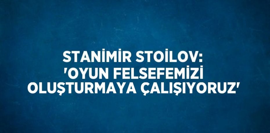STANİMİR STOİLOV: 'OYUN FELSEFEMİZİ OLUŞTURMAYA ÇALIŞIYORUZ'
