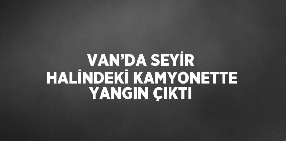 VAN’DA SEYİR HALİNDEKİ KAMYONETTE YANGIN ÇIKTI