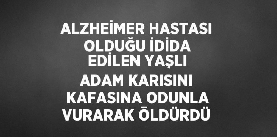 ALZHEİMER HASTASI OLDUĞU İDİDA EDİLEN YAŞLI ADAM KARISINI KAFASINA ODUNLA VURARAK ÖLDÜRDÜ