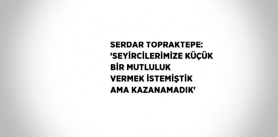 SERDAR TOPRAKTEPE: 'SEYİRCİLERİMİZE KÜÇÜK BİR MUTLULUK VERMEK İSTEMİŞTİK AMA KAZANAMADIK'