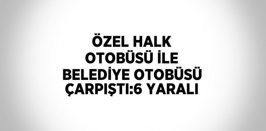 ÖZEL HALK OTOBÜSÜ İLE BELEDİYE OTOBÜSÜ ÇARPIŞTI:6 YARALI