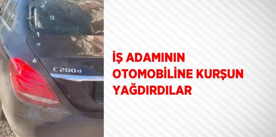 İŞ ADAMININ OTOMOBİLİNE KURŞUN YAĞDIRDILAR