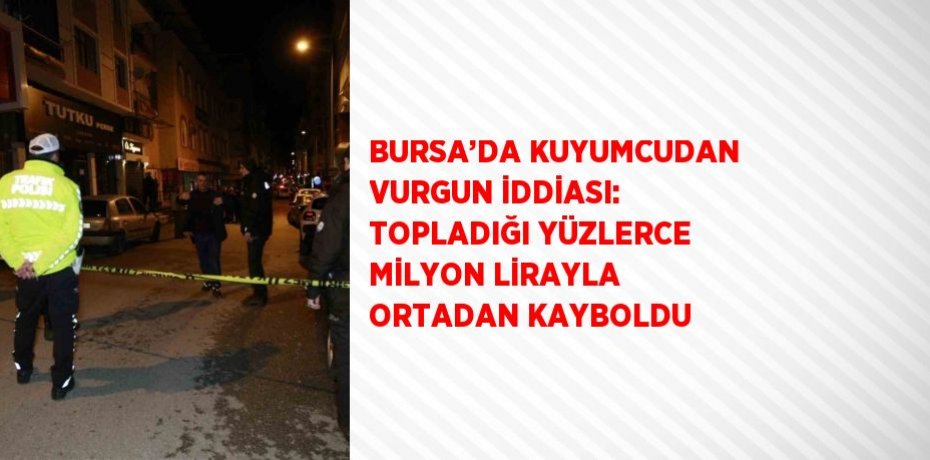 BURSA’DA KUYUMCUDAN VURGUN İDDİASI: TOPLADIĞI YÜZLERCE MİLYON LİRAYLA ORTADAN KAYBOLDU