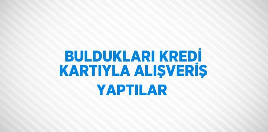 BULDUKLARI KREDİ KARTIYLA ALIŞVERİŞ YAPTILAR