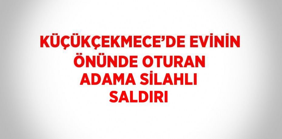 KÜÇÜKÇEKMECE’DE EVİNİN ÖNÜNDE OTURAN ADAMA SİLAHLI SALDIRI