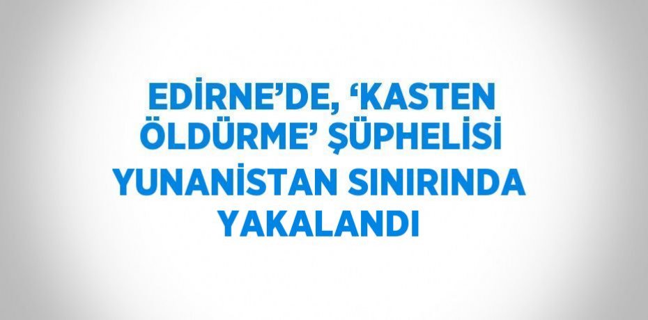 EDİRNE’DE, ‘KASTEN ÖLDÜRME’ ŞÜPHELİSİ YUNANİSTAN SINIRINDA YAKALANDI