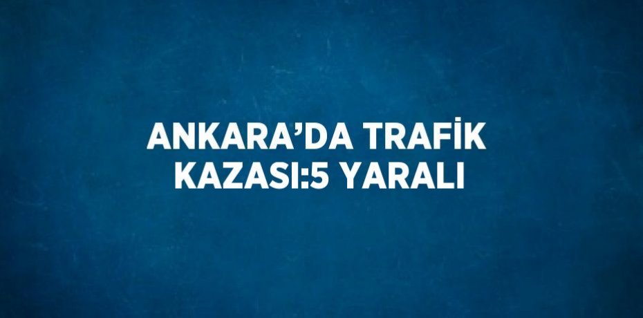 ANKARA’DA TRAFİK KAZASI:5 YARALI