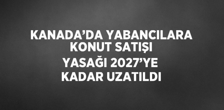 KANADA’DA YABANCILARA KONUT SATIŞI YASAĞI 2027’YE KADAR UZATILDI