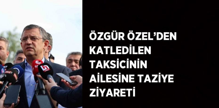 ÖZGÜR ÖZEL’DEN KATLEDİLEN TAKSİCİNİN AİLESİNE TAZİYE ZİYARETİ