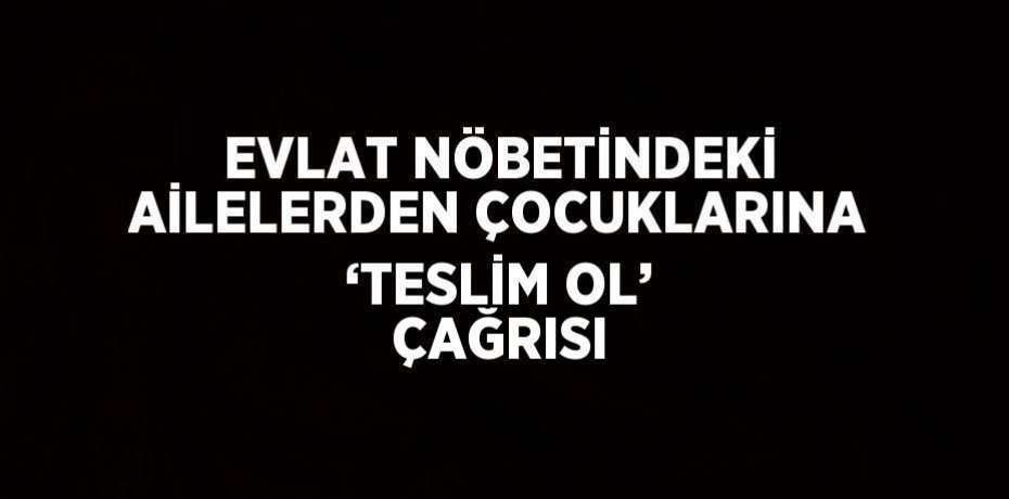 EVLAT NÖBETİNDEKİ AİLELERDEN ÇOCUKLARINA ‘TESLİM OL’ ÇAĞRISI