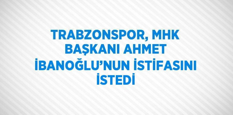 TRABZONSPOR, MHK BAŞKANI AHMET İBANOĞLU’NUN İSTİFASINI İSTEDİ