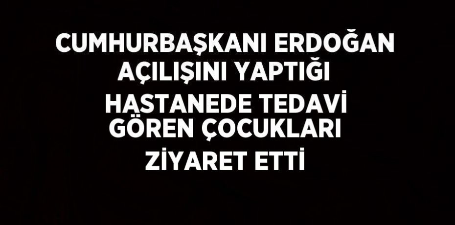 CUMHURBAŞKANI ERDOĞAN AÇILIŞINI YAPTIĞI HASTANEDE TEDAVİ GÖREN ÇOCUKLARI ZİYARET ETTİ