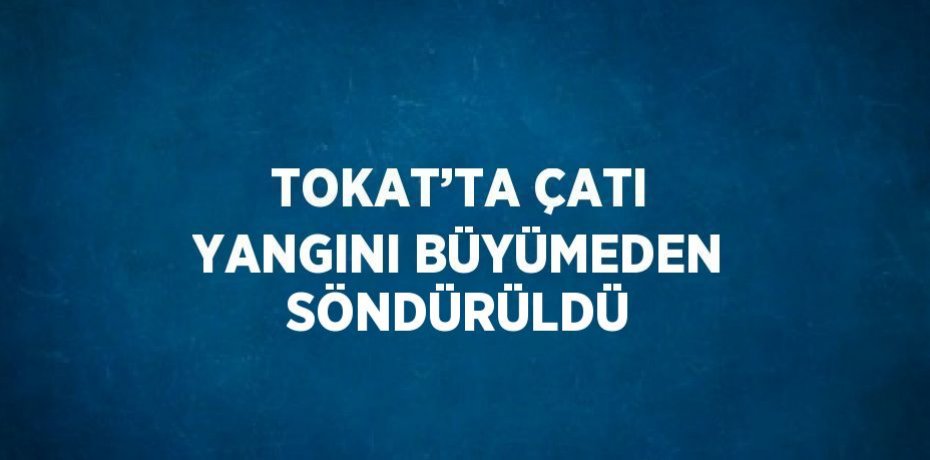 TOKAT’TA ÇATI YANGINI BÜYÜMEDEN SÖNDÜRÜLDÜ