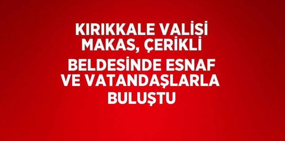 KIRIKKALE VALİSİ MAKAS, ÇERİKLİ BELDESİNDE ESNAF VE VATANDAŞLARLA BULUŞTU